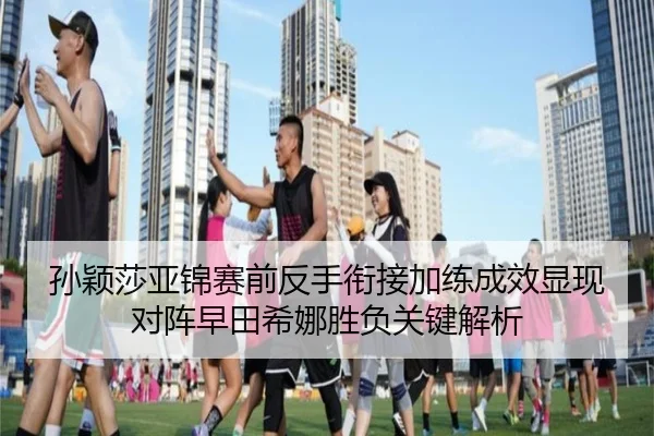 孙颖莎亚锦赛前反手衔接加练成效显现对阵早田希娜胜负关键解析